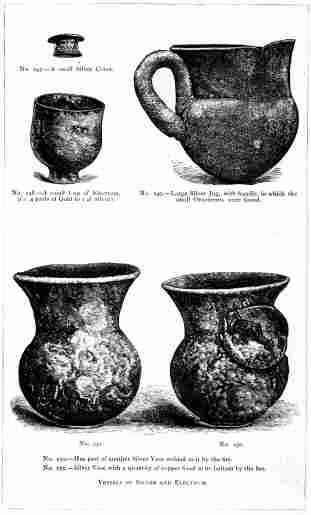 No. 247.—A small Silver Cover. No. 248.—A small Cup of Electrum, (i.e. 4 parts of Gold to 1 of Silver). No. 249.—Large Silver Jug, with handle, in which the small Ornaments were found. No. 250.—Has part of another Silver Vase welded to it by the fire. No. 251.—Silver Vase with a quantity of copper fixed to its bottom by the fire. VESSELS OF SILVER AND ELECTRUM. THE TREASURE OF PRIAM. Page 329. 
